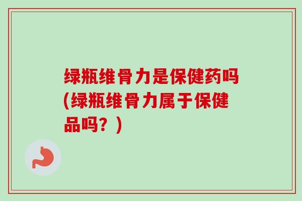绿瓶维骨力是保健药吗(绿瓶维骨力属于保健品吗？)