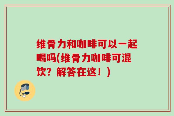 维骨力和咖啡可以一起喝吗(维骨力咖啡可混饮？解答在这！)