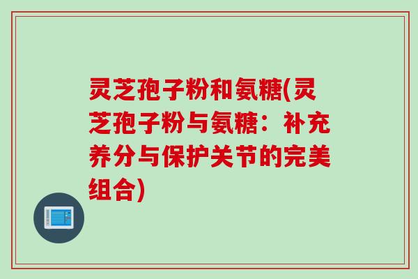 灵芝孢子粉和氨糖(灵芝孢子粉与氨糖：补充养分与保护关节的完美组合)