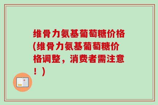 维骨力氨基葡萄糖价格(维骨力氨基葡萄糖价格调整，消费者需注意！)