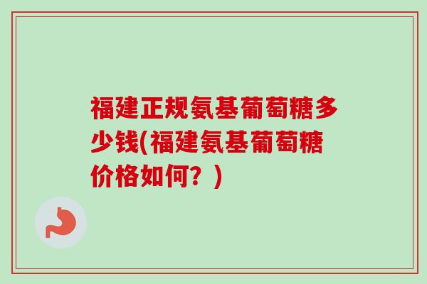 福建正规氨基葡萄糖多少钱(福建氨基葡萄糖价格如何？)