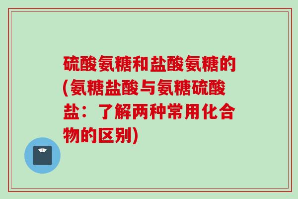 硫酸氨糖和盐酸氨糖的(氨糖盐酸与氨糖硫酸盐：了解两种常用化合物的区别)
