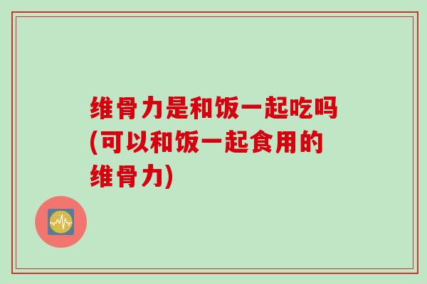 维骨力是和饭一起吃吗(可以和饭一起食用的维骨力)