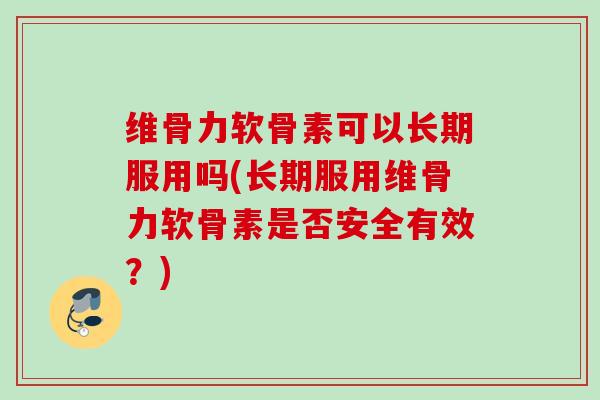 维骨力软骨素可以长期服用吗(长期服用维骨力软骨素是否安全有效？)