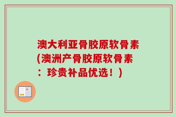 澳大利亚骨胶原软骨素(澳洲产骨胶原软骨素：珍贵补品优选！)