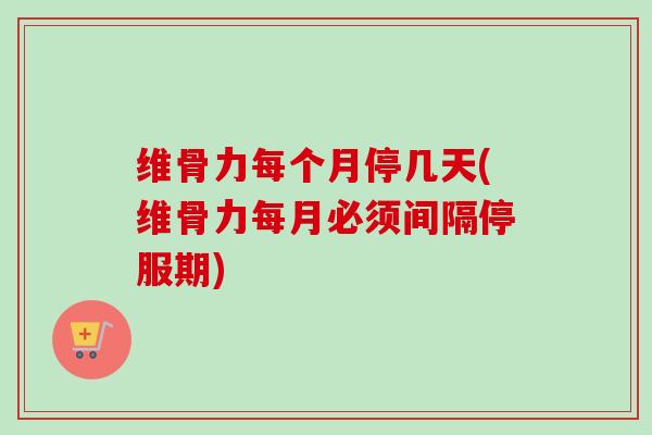 维骨力每个月停几天(维骨力每月必须间隔停服期)