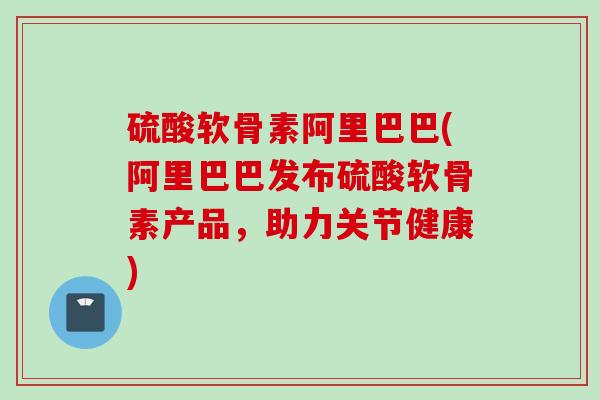 硫酸软骨素阿里巴巴(阿里巴巴发布硫酸软骨素产品，助力关节健康)