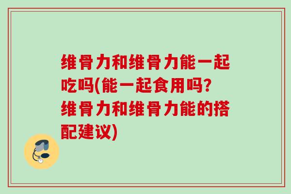 维骨力和维骨力能一起吃吗(能一起食用吗？维骨力和维骨力能的搭配建议)