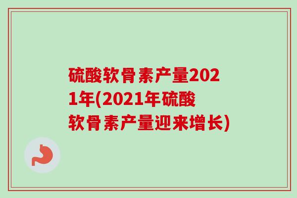 硫酸软骨素产量2021年(2021年硫酸软骨素产量迎来增长)