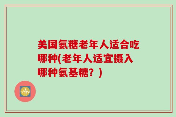 美国氨糖老年人适合吃哪种(老年人适宜摄入哪种氨基糖？)