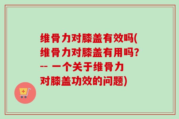 维骨力对膝盖有效吗(维骨力对膝盖有用吗？-- 一个关于维骨力对膝盖功效的问题)