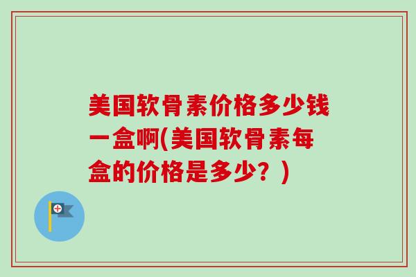 美国软骨素价格多少钱一盒啊(美国软骨素每盒的价格是多少？)