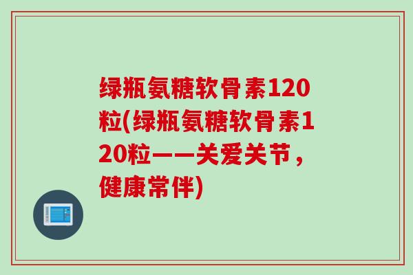 绿瓶氨糖软骨素120粒(绿瓶氨糖软骨素120粒——关爱关节，健康常伴)