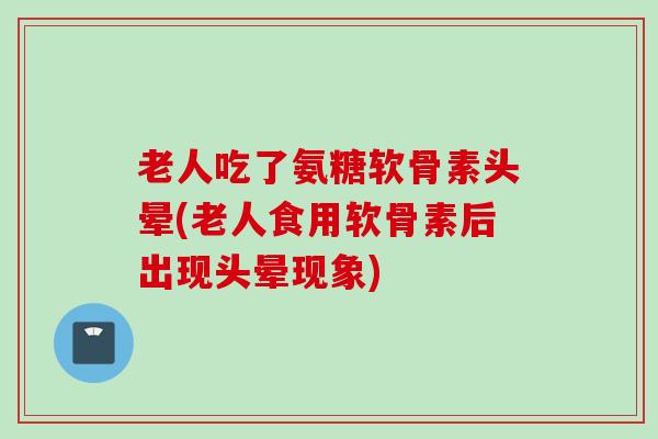老人吃了氨糖软骨素头晕(老人食用软骨素后出现头晕现象)