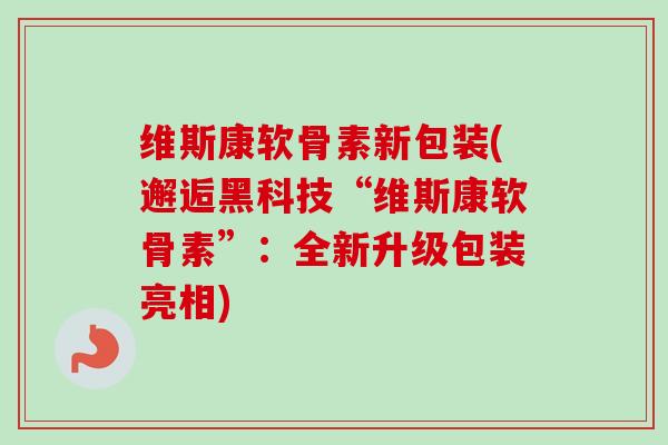 维斯康软骨素新包装(邂逅黑科技“维斯康软骨素”：全新升级包装亮相)