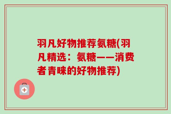 羽凡好物推荐氨糖(羽凡精选：氨糖——消费者青睐的好物推荐)