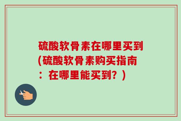 硫酸软骨素在哪里买到(硫酸软骨素购买指南：在哪里能买到？)