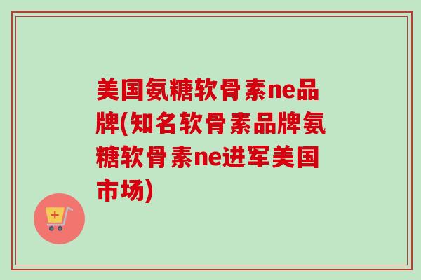 美国氨糖软骨素ne品牌(知名软骨素品牌氨糖软骨素ne进军美国市场)