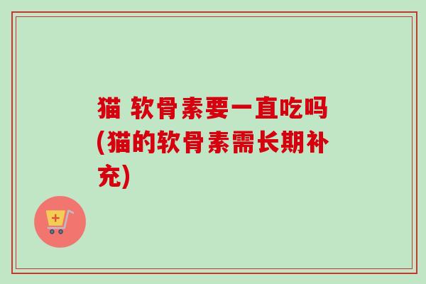 猫 软骨素要一直吃吗(猫的软骨素需长期补充)
