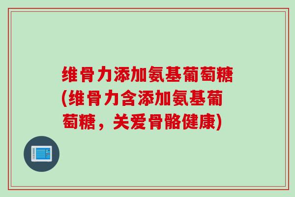 维骨力添加氨基葡萄糖(维骨力含添加氨基葡萄糖，关爱骨骼健康)