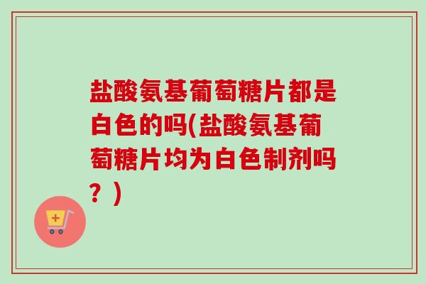 盐酸氨基葡萄糖片都是白色的吗(盐酸氨基葡萄糖片均为白色制剂吗？)