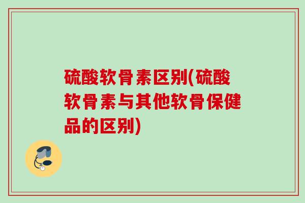 硫酸软骨素区别(硫酸软骨素与其他软骨保健品的区别)