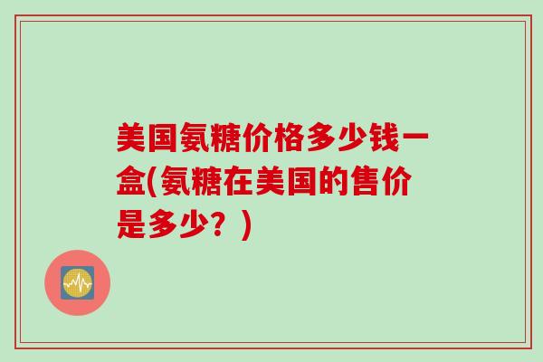 美国氨糖价格多少钱一盒(氨糖在美国的售价是多少？)