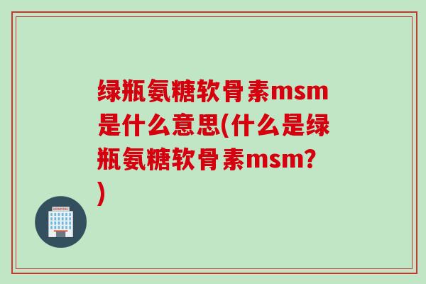 绿瓶氨糖软骨素msm是什么意思(什么是绿瓶氨糖软骨素msm？)