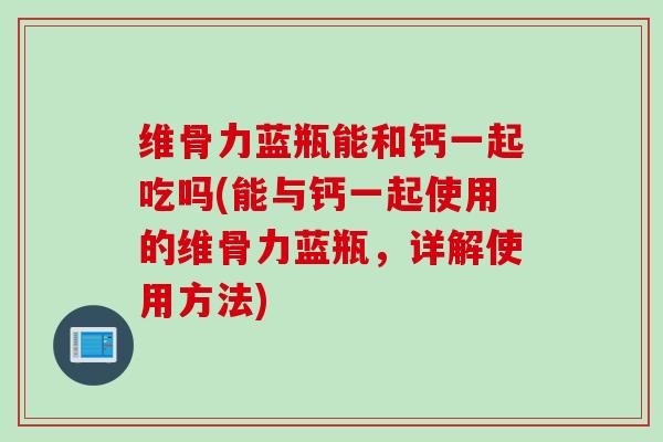 维骨力蓝瓶能和钙一起吃吗(能与钙一起使用的维骨力蓝瓶，详解使用方法)