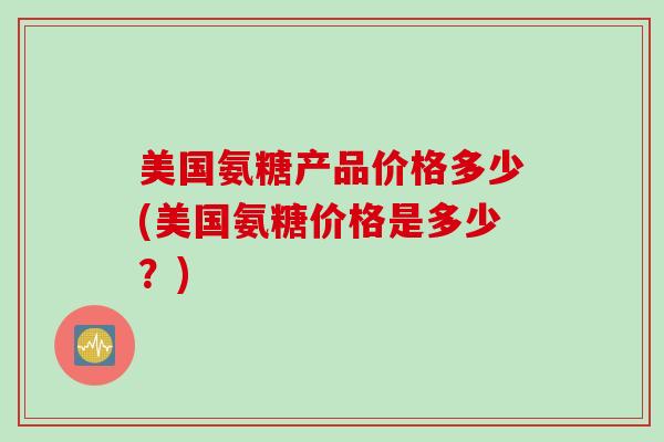 美国氨糖产品价格多少(美国氨糖价格是多少？)