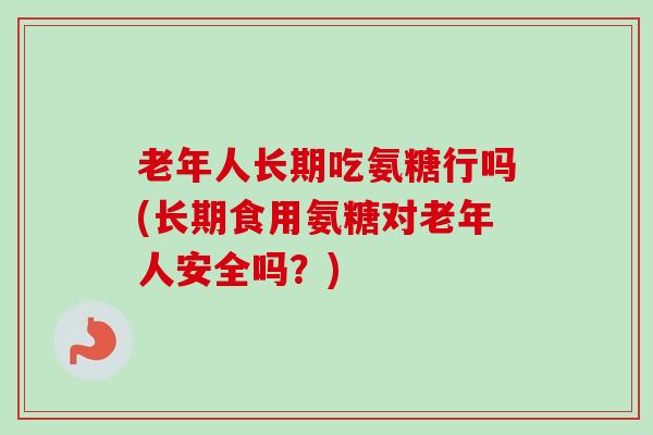 老年人长期吃氨糖行吗(长期食用氨糖对老年人安全吗？)