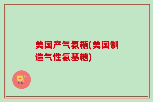 美国产气氨糖(美国制造气性氨基糖)