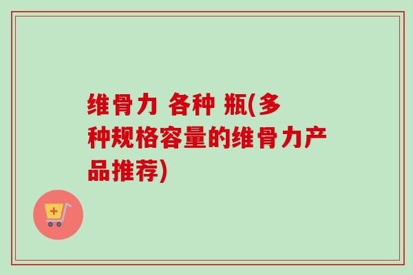 维骨力 各种 瓶(多种规格容量的维骨力产品推荐)