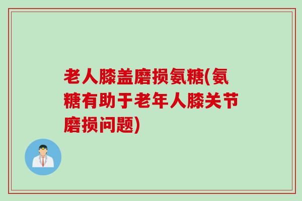 老人膝盖磨损氨糖(氨糖有助于老年人膝关节磨损问题)