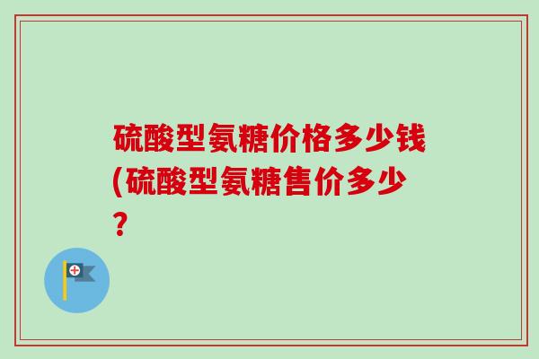 硫酸型氨糖价格多少钱(硫酸型氨糖售价多少？