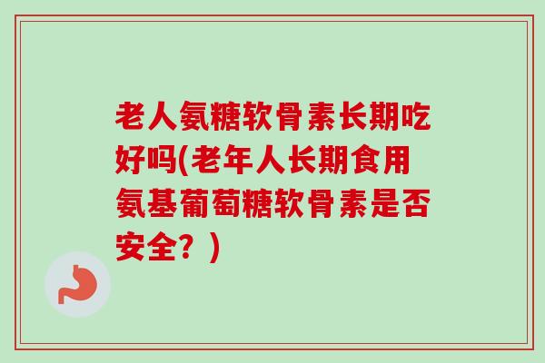 老人氨糖软骨素长期吃好吗(老年人长期食用氨基葡萄糖软骨素是否安全？)