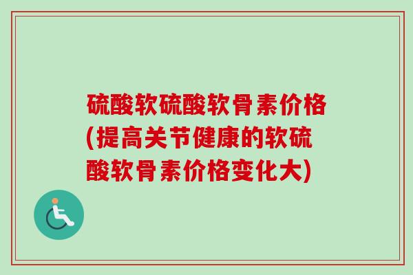 硫酸软硫酸软骨素价格(提高关节健康的软硫酸软骨素价格变化大)