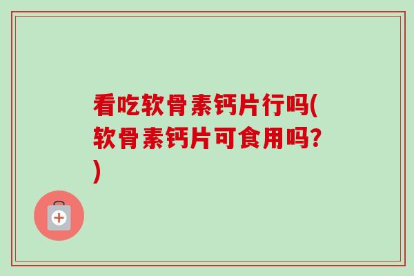看吃软骨素钙片行吗(软骨素钙片可食用吗？)