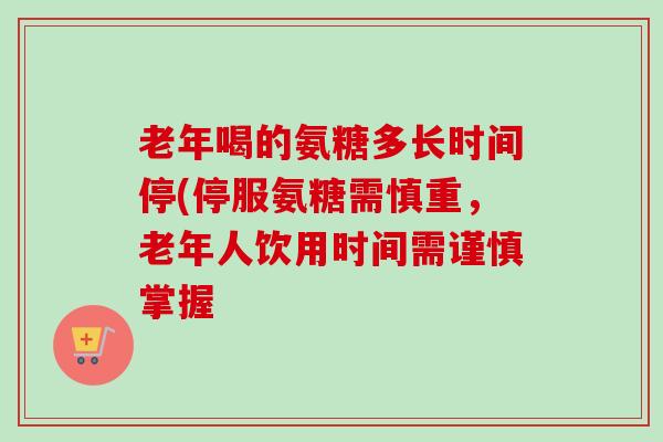 老年喝的氨糖多长时间停(停服氨糖需慎重，老年人饮用时间需谨慎掌握