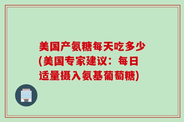 美国产氨糖每天吃多少(美国专家建议：每日适量摄入氨基葡萄糖)