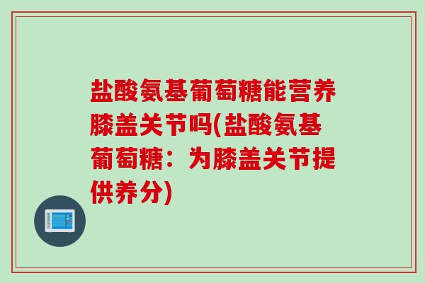 盐酸氨基葡萄糖能营养膝盖关节吗(盐酸氨基葡萄糖：为膝盖关节提供养分)