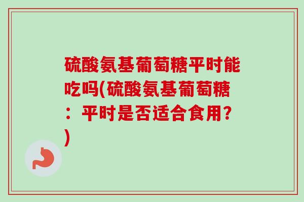 硫酸氨基葡萄糖平时能吃吗(硫酸氨基葡萄糖：平时是否适合食用？)