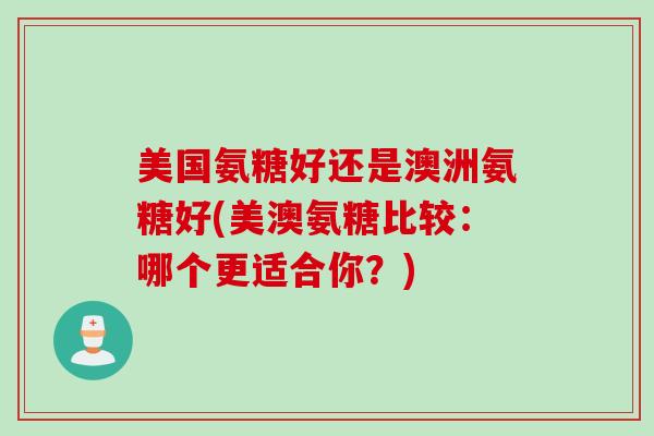 美国氨糖好还是澳洲氨糖好(美澳氨糖比较：哪个更适合你？)
