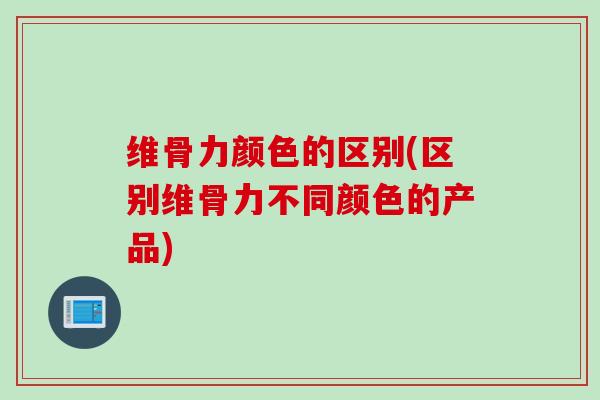 维骨力颜色的区别(区别维骨力不同颜色的产品)