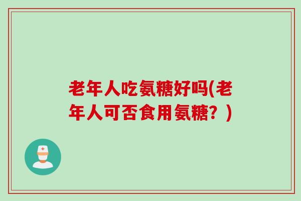老年人吃氨糖好吗(老年人可否食用氨糖？)