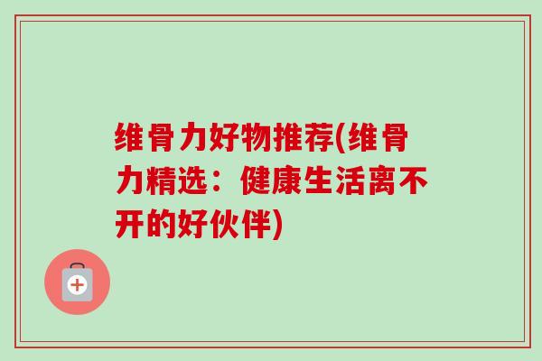 维骨力好物推荐(维骨力精选：健康生活离不开的好伙伴)