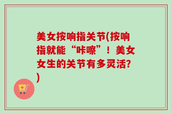 美女按响指关节(按响指就能“咔嚓”！美女女生的关节有多灵活？)