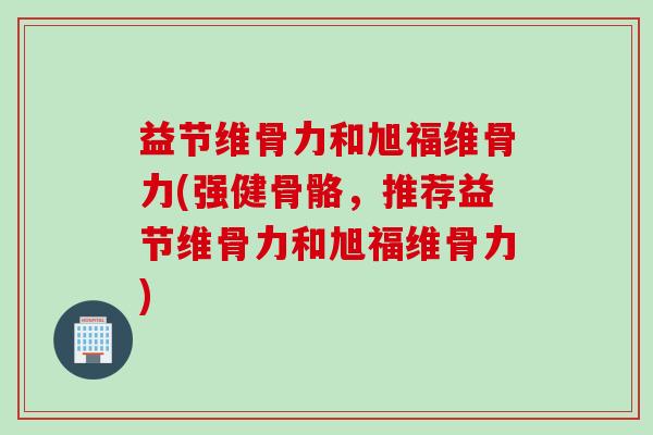 益节维骨力和旭福维骨力(强健骨骼，推荐益节维骨力和旭福维骨力)