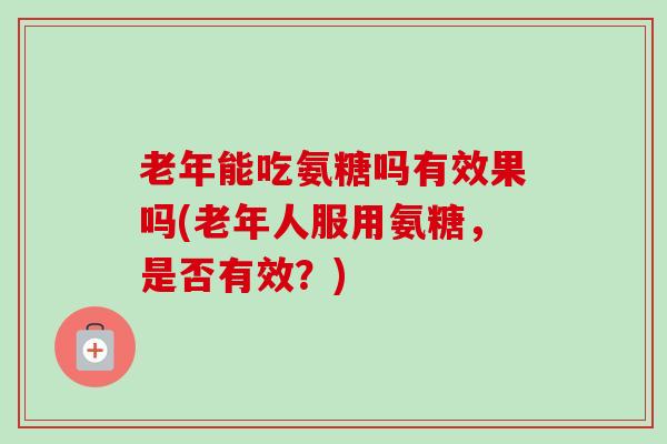老年能吃氨糖吗有效果吗(老年人服用氨糖，是否有效？)