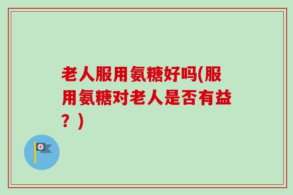 老人服用氨糖好吗(服用氨糖对老人是否有益？)